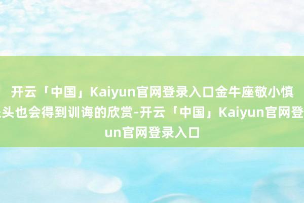 开云「中国」Kaiyun官网登录入口金牛座敬小慎微的派头也会得到训诲的欣赏-开云「中国」Kaiyun官网登录入口