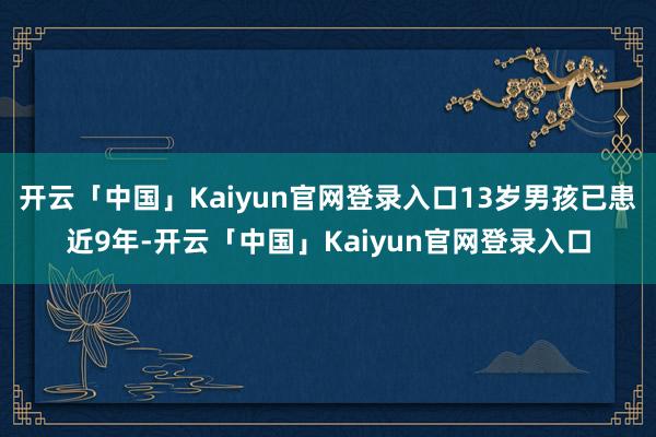 开云「中国」Kaiyun官网登录入口13岁男孩已患近9年-开云「中国」Kaiyun官网登录入口