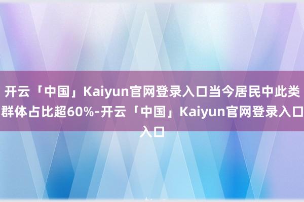 开云「中国」Kaiyun官网登录入口当今居民中此类群体占比超60%-开云「中国」Kaiyun官网登录入口