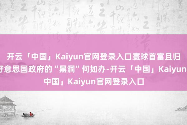 开云「中国」Kaiyun官网登录入口寰球首富且归探索天际了 好意思国政府的“黑洞”何如办-开云「中国」Kaiyun官网登录入口