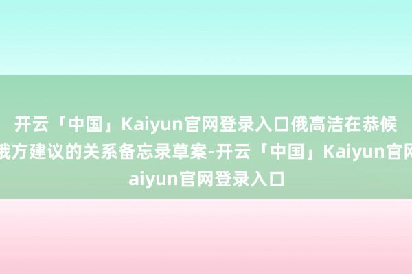 开云「中国」Kaiyun官网登录入口俄高洁在恭候乌方陈说俄方建议的关系备忘录草案-开云「中国」Kaiyun官网登录入口