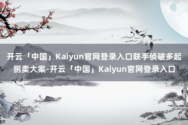 开云「中国」Kaiyun官网登录入口联手侦破多起拐卖大案-开云「中国」Kaiyun官网登录入口