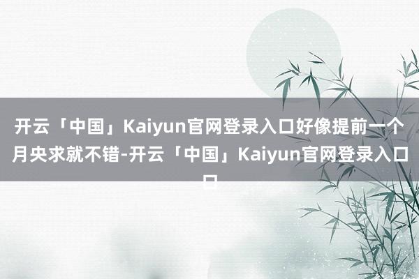 开云「中国」Kaiyun官网登录入口好像提前一个月央求就不错-开云「中国」Kaiyun官网登录入口