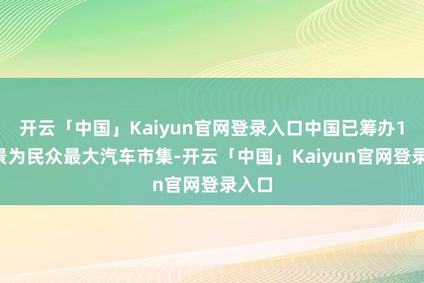 开云「中国」Kaiyun官网登录入口中国已筹办13年景为民众最大汽车市集-开云「中国」Kaiyun官网登录入口