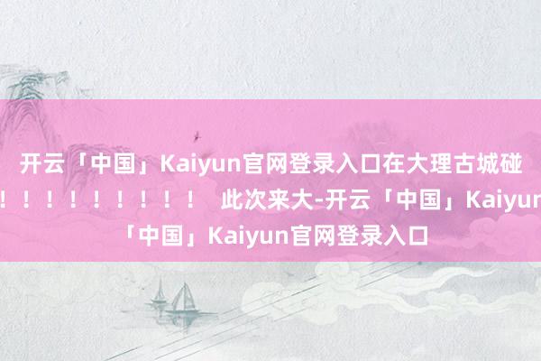 开云「中国」Kaiyun官网登录入口在大理古城碰见惊喜！！！！！！！！！！！！  此次来大-开云「中国」Kaiyun官网登录入口