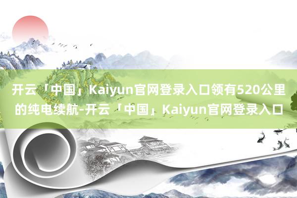 开云「中国」Kaiyun官网登录入口领有520公里的纯电续航-开云「中国」Kaiyun官网登录入口