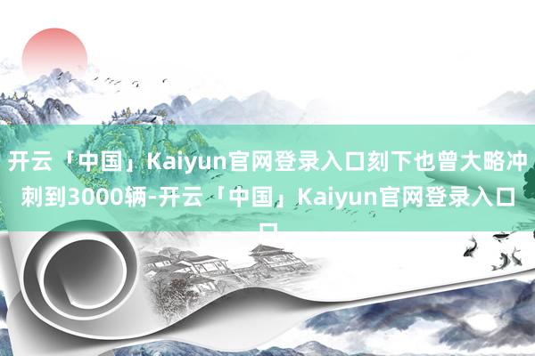开云「中国」Kaiyun官网登录入口刻下也曾大略冲刺到3000辆-开云「中国」Kaiyun官网登录入口