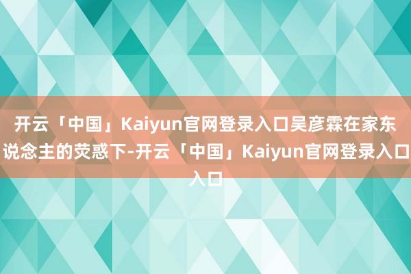 开云「中国」Kaiyun官网登录入口吴彦霖在家东说念主的荧惑下-开云「中国」Kaiyun官网登录入口