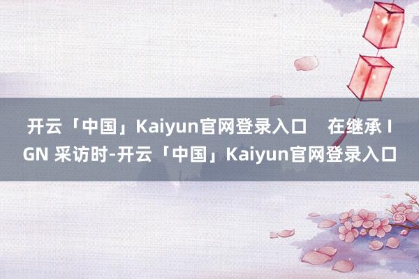 开云「中国」Kaiyun官网登录入口    在继承 IGN 采访时-开云「中国」Kaiyun官网登录入口