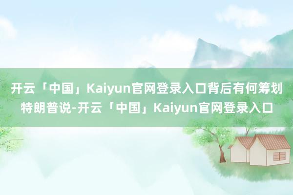 开云「中国」Kaiyun官网登录入口背后有何筹划特朗普说-开云「中国」Kaiyun官网登录入口