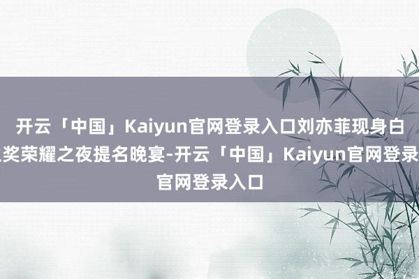 开云「中国」Kaiyun官网登录入口刘亦菲现身白玉兰奖荣耀之夜提名晚宴-开云「中国」Kaiyun官网登录入口