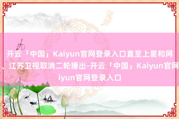开云「中国」Kaiyun官网登录入口直至上星和网播都竣事、江苏卫视取消二轮播出-开云「中国」Kaiyun官网登录入口