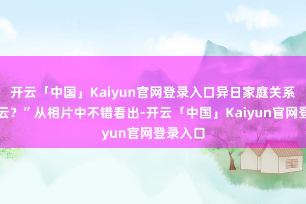 开云「中国」Kaiyun官网登录入口异日家庭关系闹出风云？”从相片中不错看出-开云「中国」Kaiyun官网登录入口