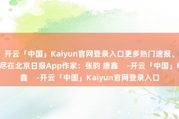 开云「中国」Kaiyun官网登录入口更多热门速报、泰斗资讯、深度分析尽在北京日报App作家：张昀 唐鑫    -开云「中国」Kaiyun官网登录入口
