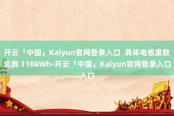 开云「中国」Kaiyun官网登录入口  具体电板度数达到 110kWh-开云「中国」Kaiyun官网登录入口