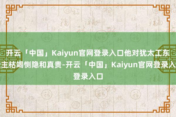 开云「中国」Kaiyun官网登录入口他对犹太工东谈主枯竭恻隐和真贵-开云「中国」Kaiyun官网登录入口