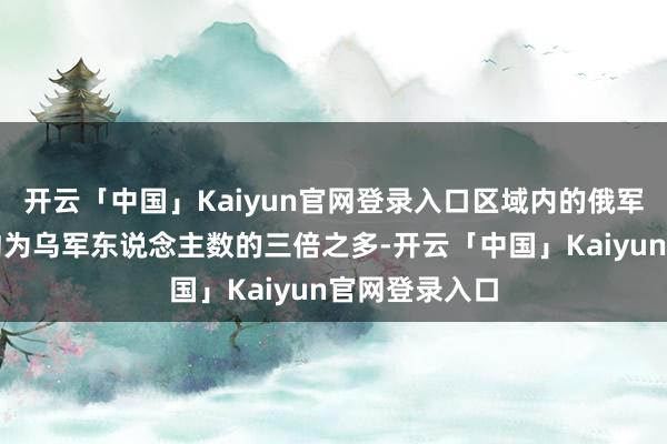 开云「中国」Kaiyun官网登录入口区域内的俄军东说念主数约为乌军东说念主数的三倍之多-开云「中国」Kaiyun官网登录入口