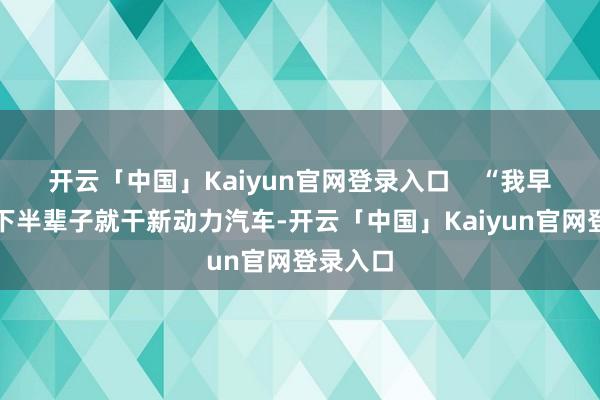 开云「中国」Kaiyun官网登录入口    “我早就决定下半辈子就干新动力汽车-开云「中国」Kaiyun官网登录入口