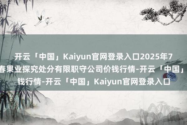 开云「中国」Kaiyun官网登录入口2025年7月12日乌鲁木皆北园春果业探究处分有限职守公司价钱行情-开云「中国」Kaiyun官网登录入口
