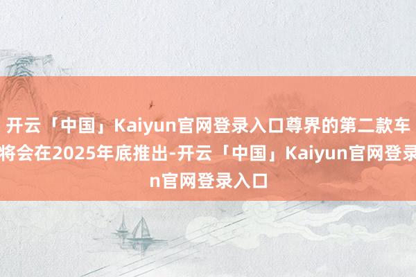 开云「中国」Kaiyun官网登录入口尊界的第二款车型则将会在2025年底推出-开云「中国」Kaiyun官网登录入口