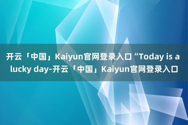 开云「中国」Kaiyun官网登录入口“Today is a lucky day-开云「中国」Kaiyun官网登录入口