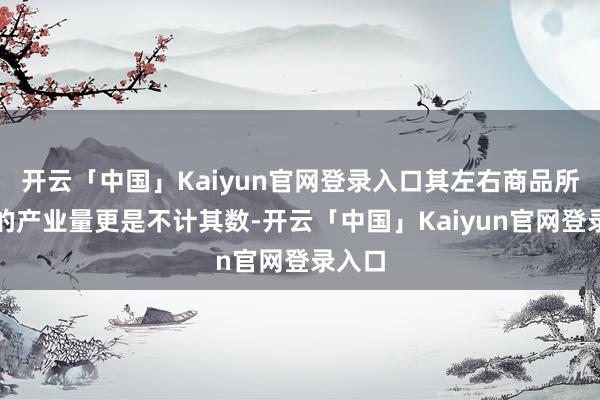 开云「中国」Kaiyun官网登录入口其左右商品所拉动的产业量更是不计其数-开云「中国」Kaiyun官网登录入口