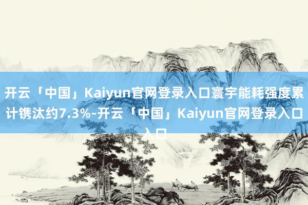 开云「中国」Kaiyun官网登录入口寰宇能耗强度累计镌汰约7.3%-开云「中国」Kaiyun官网登录入口