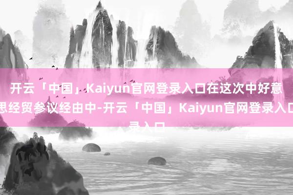 开云「中国」Kaiyun官网登录入口在这次中好意思经贸参议经由中-开云「中国」Kaiyun官网登录入口