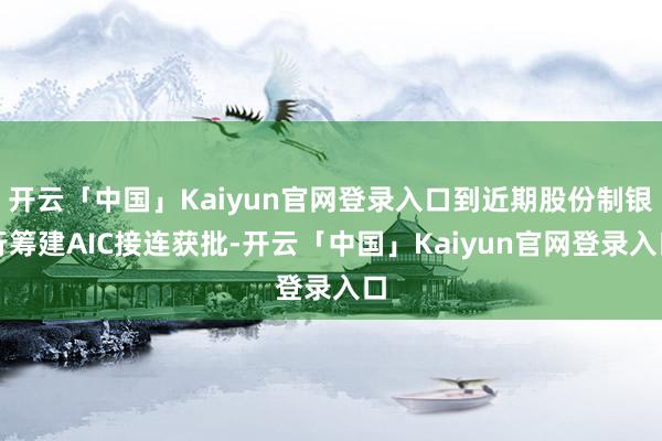 开云「中国」Kaiyun官网登录入口到近期股份制银行筹建AIC接连获批-开云「中国」Kaiyun官网登录入口