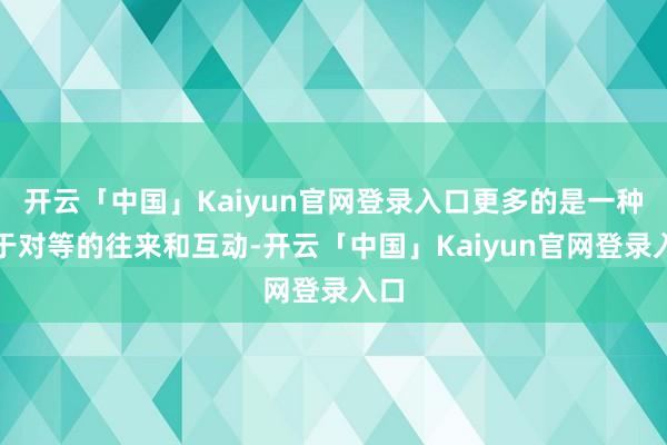 开云「中国」Kaiyun官网登录入口更多的是一种基于对等的往来和互动-开云「中国」Kaiyun官网登录入口
