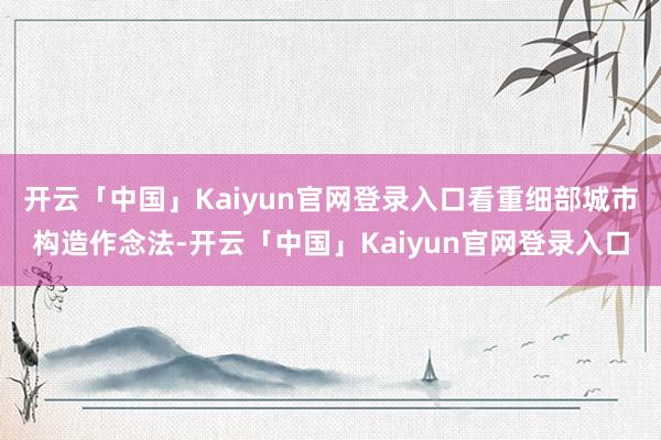 开云「中国」Kaiyun官网登录入口看重细部城市构造作念法-开云「中国」Kaiyun官网登录入口