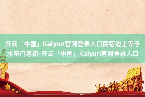 开云「中国」Kaiyun官网登录入口民宿边上等于水亭门老街-开云「中国」Kaiyun官网登录入口