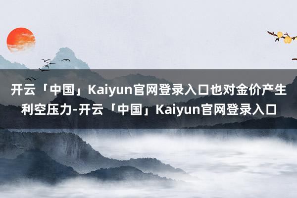 开云「中国」Kaiyun官网登录入口也对金价产生利空压力-开云「中国」Kaiyun官网登录入口