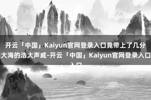 开云「中国」Kaiyun官网登录入口竟带上了几分大海的浩大声威-开云「中国」Kaiyun官网登录入口