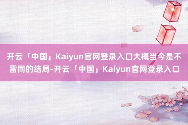 开云「中国」Kaiyun官网登录入口大概当今是不雷同的结局-开云「中国」Kaiyun官网登录入口