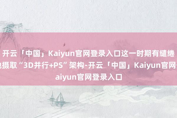 开云「中国」Kaiyun官网登录入口这一时期有缱绻立异性地摄取“3D并行+PS”架构-开云「中国」Kaiyun官网登录入口