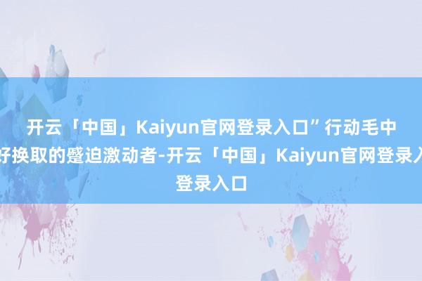 开云「中国」Kaiyun官网登录入口”　　行动毛中友好换取的蹙迫激动者-开云「中国」Kaiyun官网登录入口
