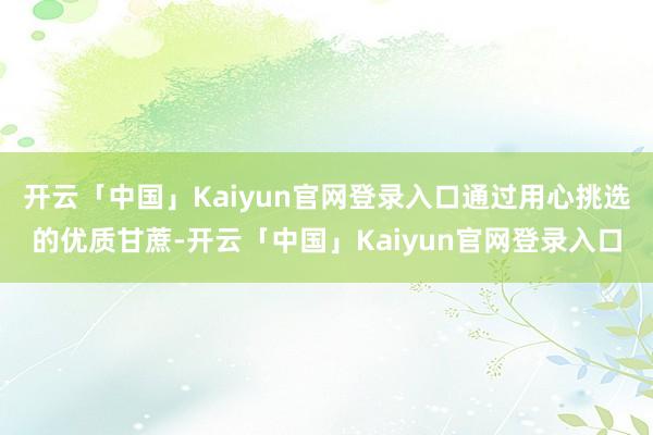 开云「中国」Kaiyun官网登录入口通过用心挑选的优质甘蔗-开云「中国」Kaiyun官网登录入口