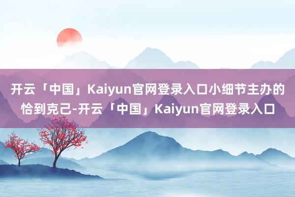 开云「中国」Kaiyun官网登录入口小细节主办的恰到克己-开云「中国」Kaiyun官网登录入口