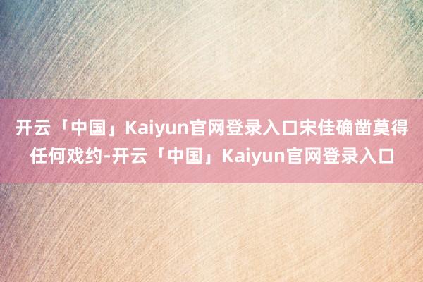 开云「中国」Kaiyun官网登录入口宋佳确凿莫得任何戏约-开云「中国」Kaiyun官网登录入口