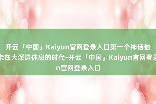 开云「中国」Kaiyun官网登录入口第一个神话他的母亲在大泽边休息的时代-开云「中国」Kaiyun官网登录入口