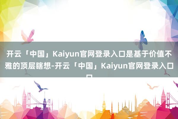 开云「中国」Kaiyun官网登录入口是基于价值不雅的顶层瞎想-开云「中国」Kaiyun官网登录入口