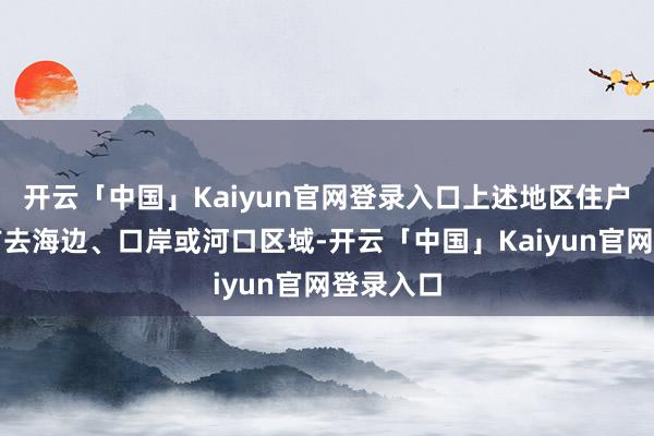 开云「中国」Kaiyun官网登录入口上述地区住户请幸免前去海边、口岸或河口区域-开云「中国」Kaiyun官网登录入口