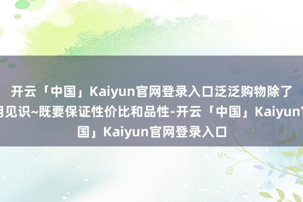 开云「中国」Kaiyun官网登录入口泛泛购物除了主打一个实用见识~既要保证性价比和品性-开云「中国」Kaiyun官网登录入口