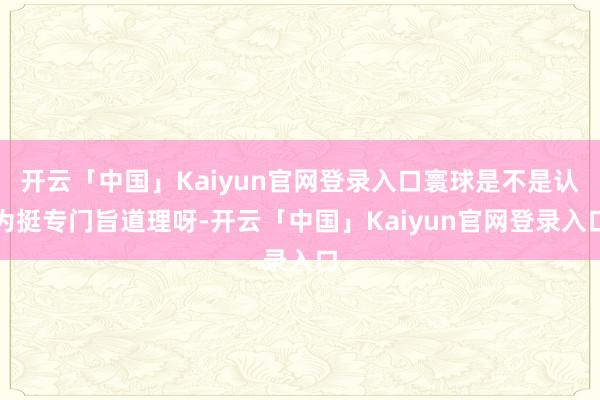 开云「中国」Kaiyun官网登录入口寰球是不是认为挺专门旨道理呀-开云「中国」Kaiyun官网登录入口