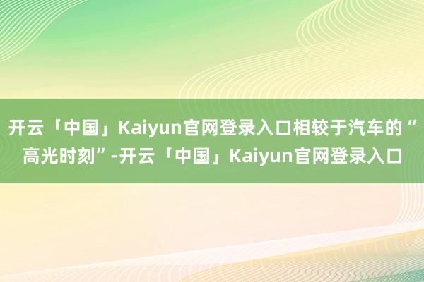 开云「中国」Kaiyun官网登录入口相较于汽车的“高光时刻”-开云「中国」Kaiyun官网登录入口