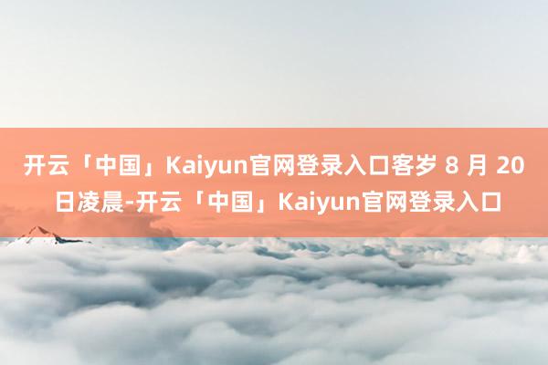 开云「中国」Kaiyun官网登录入口客岁 8 月 20 日凌晨-开云「中国」Kaiyun官网登录入口