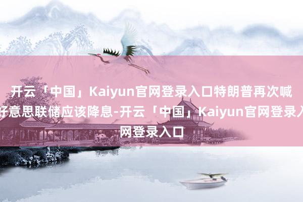 开云「中国」Kaiyun官网登录入口特朗普再次喊话好意思联储应该降息-开云「中国」Kaiyun官网登录入口