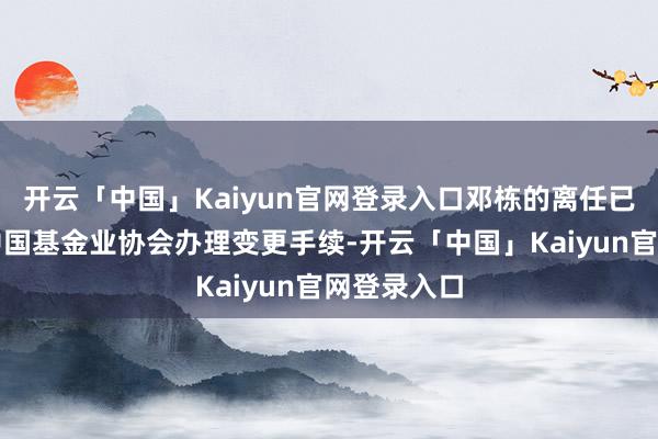 开云「中国」Kaiyun官网登录入口邓栋的离任已按抓法在中国基金业协会办理变更手续-开云「中国」Kaiyun官网登录入口