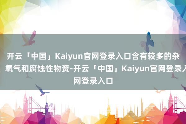 开云「中国」Kaiyun官网登录入口含有较多的杂质、氧气和腐蚀性物资-开云「中国」Kaiyun官网登录入口